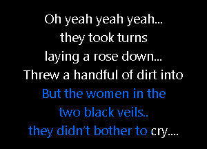 Oh yea h yea h yeah...
they took turns
laying a rose down...
Threw a handful of dirt into
But the women in the
two black veils..
they didn't bother to cry....