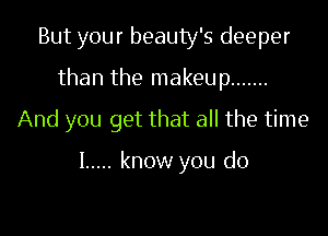 But your beauty's deeper
than the makeup .......
And you get that all the time

I ..... know you do
