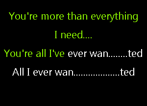 You're more than everything

I need...
You're all I've ever wan ........ ted

All I ever wan ................... ted