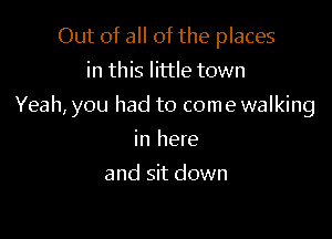 Out of all of the places
in this little town

Yeah, you had to come walking

in here
and sit down