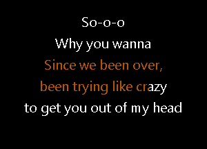 So-o-o
Why you wanna
Since we been over,

been trying like crazy

to get you out of my head