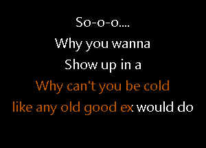 So-o-o....
Why you wanna
Show up in a

Why can't you be cold

like any old good ex would do
