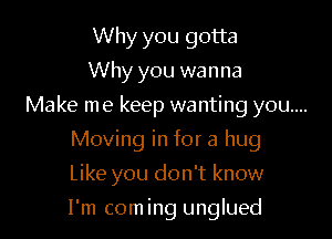 Why you gotta
Why you wanna

Make me keep wanting you...

Moving in for a hug
Like you don't know

I'm coming unglued