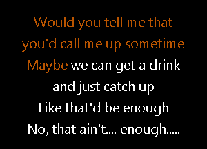 Would you tell me that
you'd call me up sometime
Maybe we can get a drink
and just catch up

Like that'd be enough

No, that ain't... enough .....