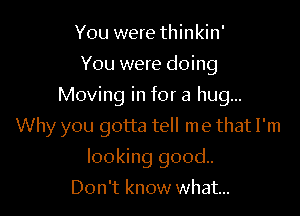 You were thinkin'
You were doing
Moving in for a hug...

Why you gotta tell me that I'm

looking good.
Don't know what...