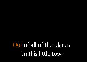 Out of all of the places

In this little town