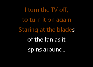 I turn the TV off,

to turn it on again

Staring at the blades

of the fan as it

spins around.
