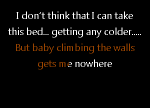 I don't think that I can take
this bed... getting any colder .....
But baby clim bing the walls

gets me nowhere