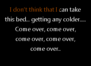 I don't think that I can take
this bed... getting any colder .....
Com e over, com e over,
com e over, com e over,

com e OVER.