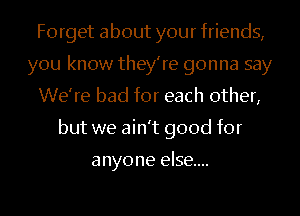 Forget about your friends,
you know they're gonna say
We're bad for each other,
but we ain't good for

anyone else...