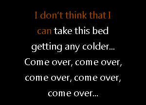 I don't think that I

can take this bed

getting any colder...

Com e over, com e over,
come over, come over,

com e OVGf...