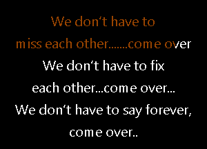 We don't have to
m iss each other ....... come over
We don't have to fix
each 0ther...c0me over...
We don't have to say forever,

com e OVER.