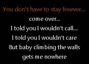 You don't have to stay forever....
come over...
I told you I wouldn't call....
I told you I wouldn't care
But baby clim bing the walls

gets me nowhere