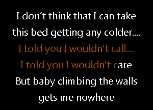 I don't think that I can take
this bed getting any c0lder....
I told you I wouldn't call....

I told you I wouldn't care
But baby clim bing the walls

gets me nowhere