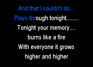 And that I couldn't do...
Plays through tonight ........
Tonight your memory....

burns like a fire
With everyone it grows
higher and higher
