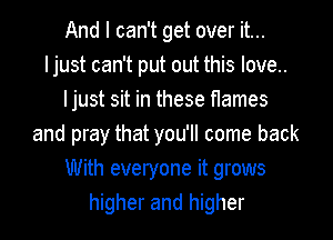 And I can't get over it...
Ijust can't put out this love..
Ijust sit in these flames
and pray that you'll come back
With everyone it grows
higher and higher