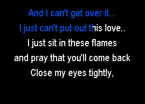 And I can't get over it...
ljust can't put out this love..
ljust sit in these flames

and pray that you'll come back
Close my eyes tightly,