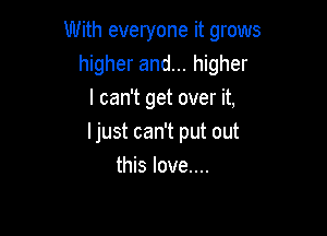 With everyone it grows
higher and... higher
I can't get over it,

Ijust can't put out
this love....