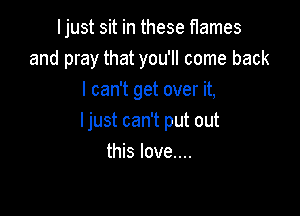Ijust sit in these flames
and pray that you'll come back
I can't get over it,

I just can't put out
this love....