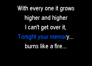 With every one it grows
higher and higher
I can't get over it,

Tonight your memory...
burns like a fire...