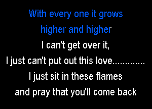 With every one it grows
higher and higher
I can't get over it,
Ijust can't put out this love .............
Ijust sit in these flames
and pray that you'll come back