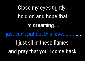 Close my eyes tightly,
hold on and hope that
I'm dreaming...
Ijust can't put out this love .............
Ijust sit in these flames
and pray that you'll come back