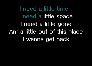 I need a little time..
I need a little space
I need a little gone
An' 3 little out of this place
I wanna get back