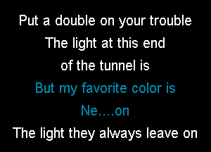 Put a double on your trouble
The light at this end
of the tunnel is
But my favorite color is
Ne....on
The light they always leave on