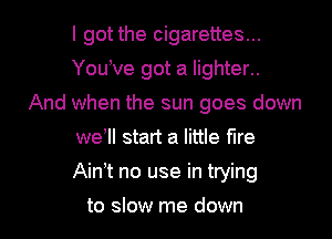 I got the cigarettes...
You ve got a lighter..
And when the sun goes down
weWI start a little fire
Ain t no use in trying

to slow me down