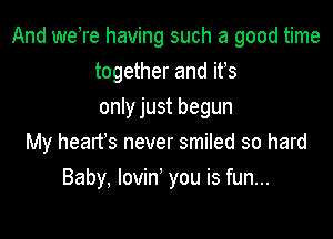 And weTe having such a good time
together and ifs

only just begun

My heart's never smiled so hard
Baby, lovin' you is fun...