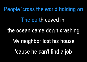 People 'cross the world holding on
The earth caved in,
the ocean came down crashing
My neighbor lost his house

'cause he can't find a job