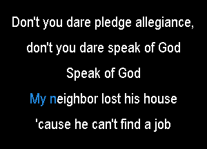 Don't you dare pledge allegiance,
don't you dare speak of God
Speak of God
My neighbor lost his house

'cause he can't find a job
