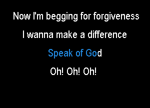 Now I'm begging for forgiveness

lwanna make a difference
Speak of God
Oh! Oh! Oh!