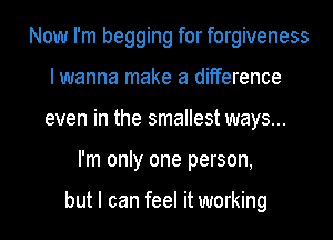 Now I'm begging for forgiveness
I wanna make a difference
even in the smallest ways...
I'm only one person,

but I can feel it working