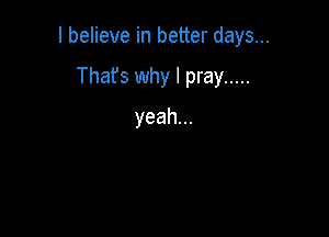 I believe in better days...

Thafs why I pray .....
yeah.