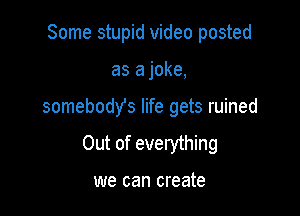 Some stupid video posted
as a joke,

somebodys life gets ruined

Out of everything

we can create