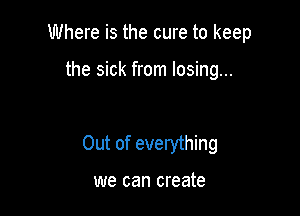 Where is the cure to keep

the sick from losing...

Out of everything

we can create