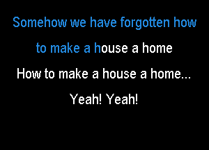 Somehow we have forgotten how

to make a house a home
How to make a house a home...
Yeah! Yeah!