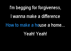 I'm begging for forgiveness,

lwanna make a difference
How to make a house a home...
Yeah! Yeah!