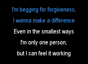 I'm begging for forgiveness,

lwanna make a difference

Even in the smallest ways
I'm only one person,

but I can feel it working