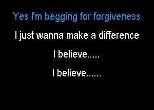 Yes I'm begging for forgiveness

ljust wanna make a difference
lbeHeve .....

I believe ......