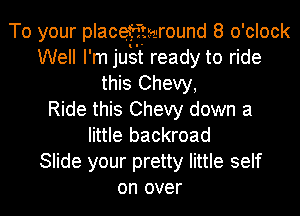 To your placefttwround 8 o 'clock
Well I' m just ready to ride
this Chevy,

Ride this Chevy down a
little backroad
Slide your pretty little self
on over