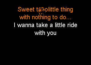 Sweet taffsolittle thing
with nothing to do...
I wanna take a little ride

with you