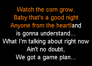 Watch the corn grow,
Baby that's a good night
Anyone from the heartland
is gonna understand...
What I'm talking about right now
Ain't no doubt,

We got a game plan...