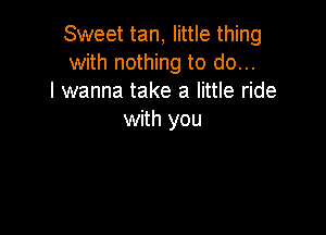 Sweet tan, little thing
with nothing to do...
I wanna take a little ride

with you