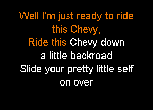 Well I'm just ready to ride
this Chevy,
Ride this Chevy down

a little backroad
Slide your pretty little self
on over