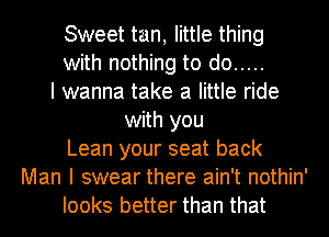 Sweet tan, little thing
with nothing to do .....
I wanna take a little ride
with you
Lean your seat back
Man I swear there ain't nothin'
looks better than that