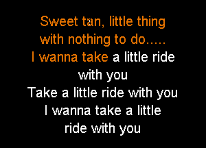 Sweet tan, little thing
with nothing to do .....
I wanna take a little ride

with you
Take a little ride with you
I wanna take a little
ride with you