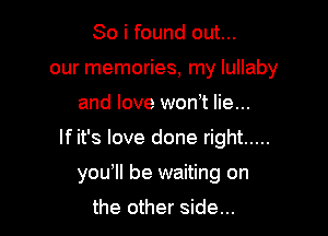 So i found out...
our memories, my lullaby

and love won,t lie...

If it's love done right .....

you'll be waiting on

the other side...