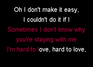 Oh I don't make it easy,

I couldn't do it if I
Sometimes I don't know why
you're staying with me
I'm hard to love, hard to love,